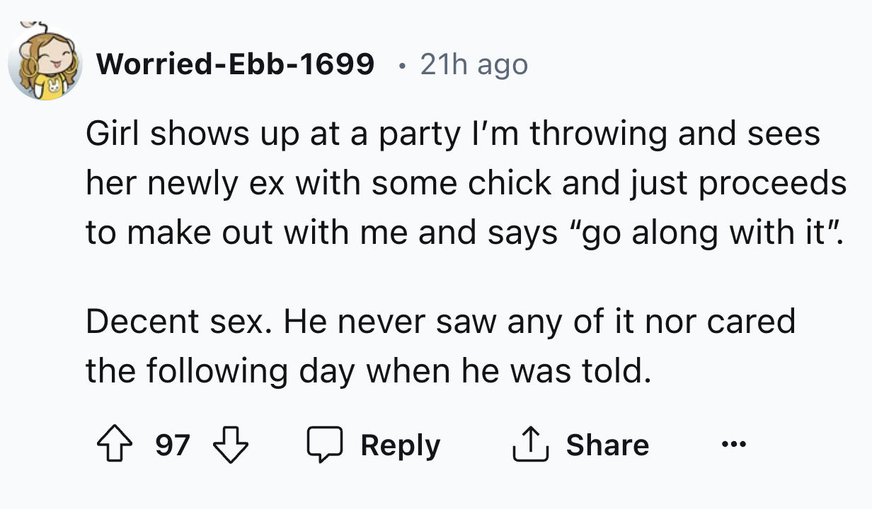 number - WorriedEbb1699 21h ago Girl shows up at a party I'm throwing and sees her newly ex with some chick and just proceeds to make out with me and says "go along with it". Decent sex. He never saw any of it nor cared the ing day when he was told. 97